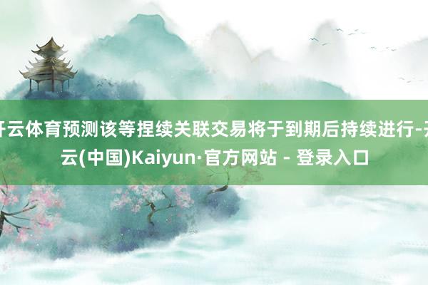 开云体育预测该等捏续关联交易将于到期后持续进行-开云(中国)Kaiyun·官方网站 - 登录入口