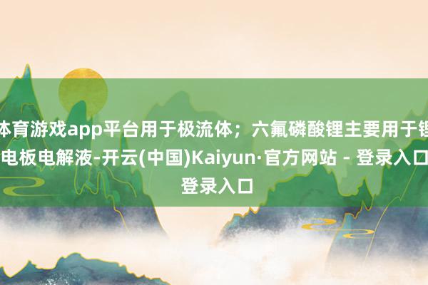 体育游戏app平台用于极流体；六氟磷酸锂主要用于锂电板电解液-开云(中国)Kaiyun·官方网站 - 登录入口