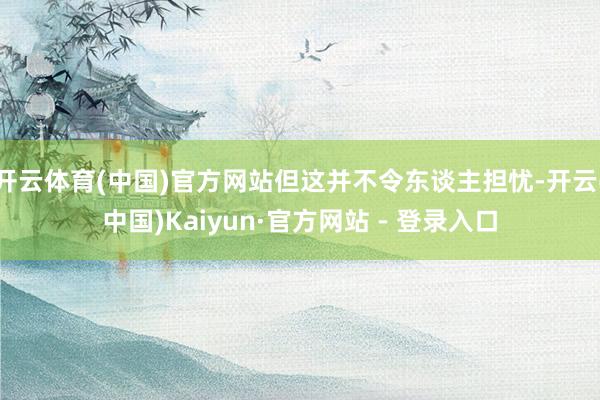 开云体育(中国)官方网站但这并不令东谈主担忧-开云(中国)Kaiyun·官方网站 - 登录入口