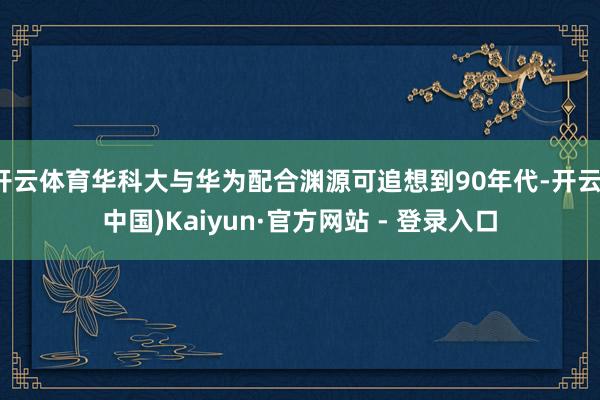 开云体育华科大与华为配合渊源可追想到90年代-开云(中国)Kaiyun·官方网站 - 登录入口