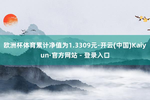 欧洲杯体育累计净值为1.3309元-开云(中国)Kaiyun·官方网站 - 登录入口