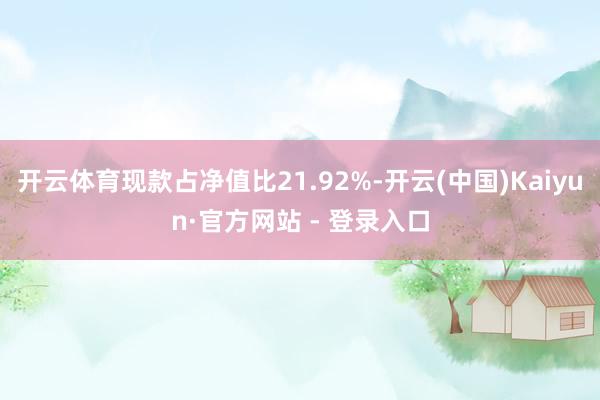 开云体育现款占净值比21.92%-开云(中国)Kaiyun·官方网站 - 登录入口