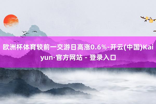 欧洲杯体育较前一交游日高涨0.6%-开云(中国)Kaiyun·官方网站 - 登录入口
