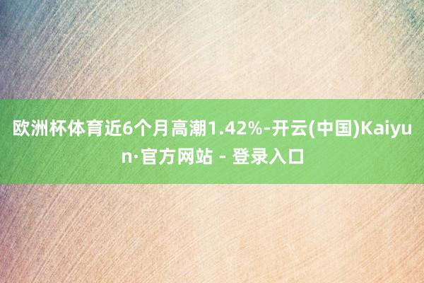 欧洲杯体育近6个月高潮1.42%-开云(中国)Kaiyun·官方网站 - 登录入口
