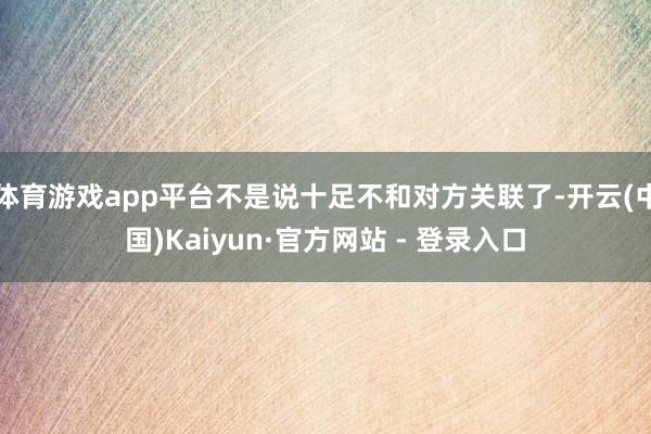 体育游戏app平台不是说十足不和对方关联了-开云(中国)Kaiyun·官方网站 - 登录入口