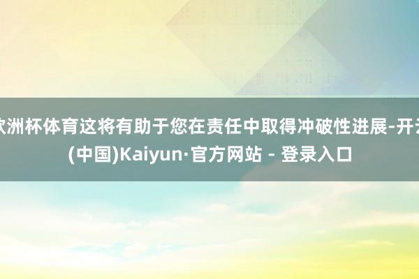 欧洲杯体育这将有助于您在责任中取得冲破性进展-开云(中国)Kaiyun·官方网站 - 登录入口