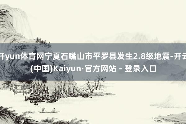 开yun体育网宁夏石嘴山市平罗县发生2.8级地震-开云(中国)Kaiyun·官方网站 - 登录入口