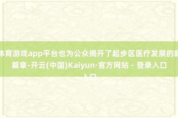 体育游戏app平台也为公众揭开了起步区医疗发展的新篇章-开云(中国)Kaiyun·官方网站 - 登录入口