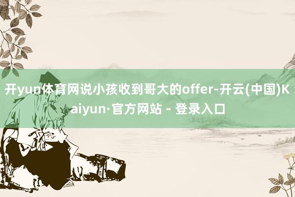开yun体育网说小孩收到哥大的offer-开云(中国)Kaiyun·官方网站 - 登录入口
