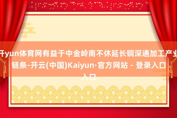 开yun体育网有益于中金岭南不休延长铜深通加工产业链条-开云(中国)Kaiyun·官方网站 - 登录入口