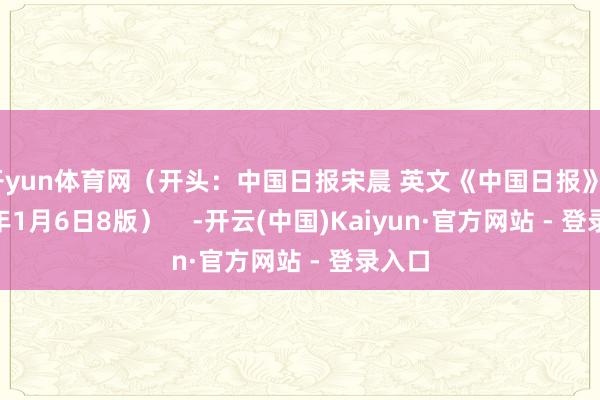 开yun体育网（开头：中国日报宋晨 英文《中国日报》2025年1月6日8版）    -开云(中国)Kaiyun·官方网站 - 登录入口