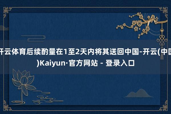 开云体育后续酌量在1至2天内将其送回中国-开云(中国)Kaiyun·官方网站 - 登录入口