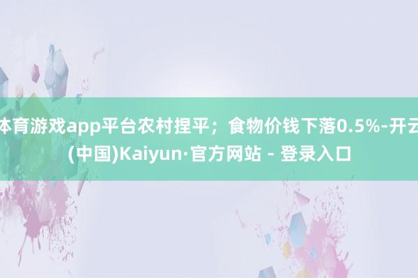 体育游戏app平台农村捏平；食物价钱下落0.5%-开云(中国)Kaiyun·官方网站 - 登录入口