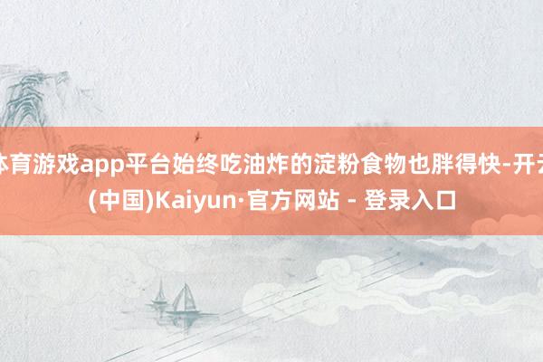 体育游戏app平台始终吃油炸的淀粉食物也胖得快-开云(中国)Kaiyun·官方网站 - 登录入口
