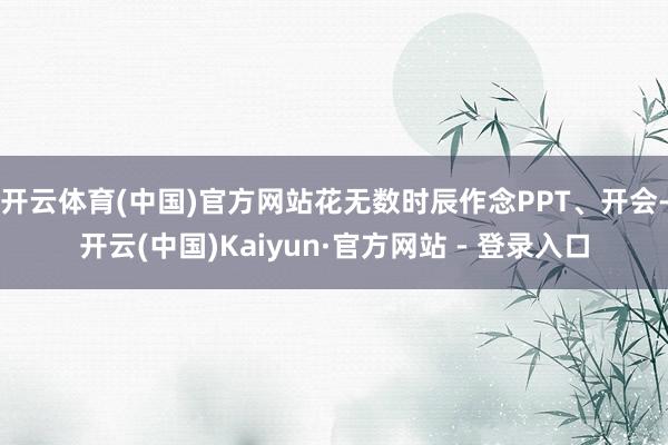 开云体育(中国)官方网站花无数时辰作念PPT、开会-开云(中国)Kaiyun·官方网站 - 登录入口