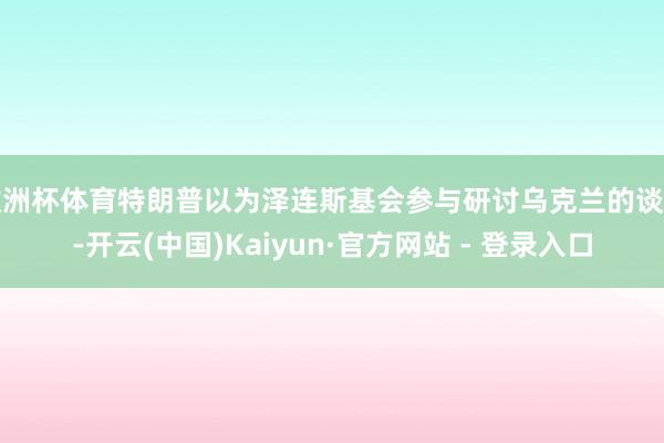 欧洲杯体育特朗普以为泽连斯基会参与研讨乌克兰的谈判-开云(中国)Kaiyun·官方网站 - 登录入口