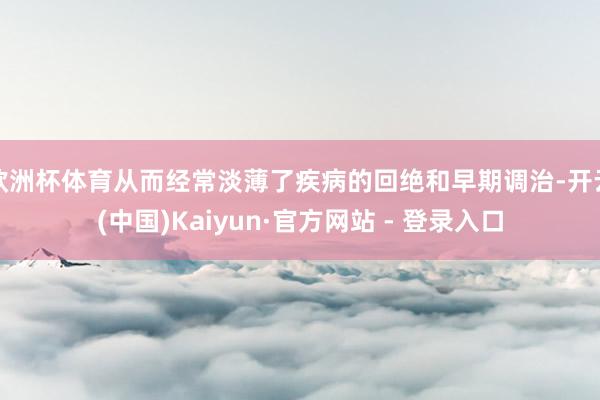 欧洲杯体育从而经常淡薄了疾病的回绝和早期调治-开云(中国)Kaiyun·官方网站 - 登录入口