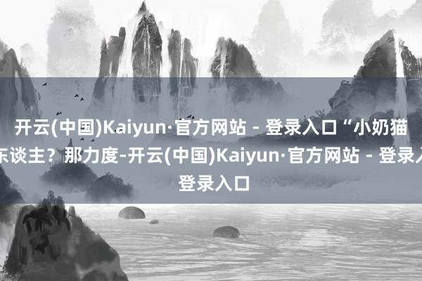 开云(中国)Kaiyun·官方网站 - 登录入口“小奶猫咬东谈主？那力度-开云(中国)Kaiyun·官方网站 - 登录入口