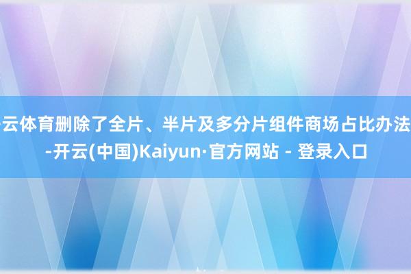 开云体育删除了全片、半片及多分片组件商场占比办法等-开云(中国)Kaiyun·官方网站 - 登录入口