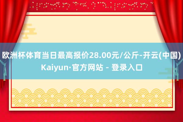 欧洲杯体育当日最高报价28.00元/公斤-开云(中国)Kaiyun·官方网站 - 登录入口