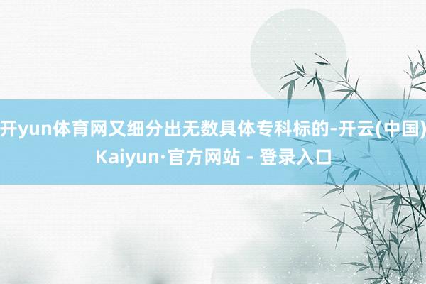 开yun体育网又细分出无数具体专科标的-开云(中国)Kaiyun·官方网站 - 登录入口
