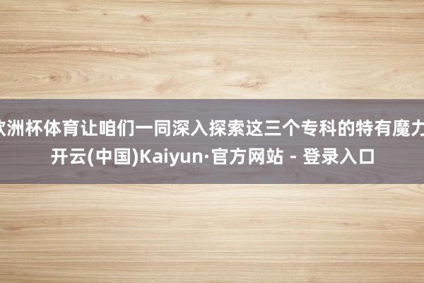欧洲杯体育让咱们一同深入探索这三个专科的特有魔力-开云(中国)Kaiyun·官方网站 - 登录入口