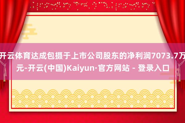 开云体育达成包摄于上市公司股东的净利润7073.7万元-开云(中国)Kaiyun·官方网站 - 登录入口