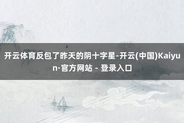 开云体育反包了昨天的阴十字星-开云(中国)Kaiyun·官方网站 - 登录入口