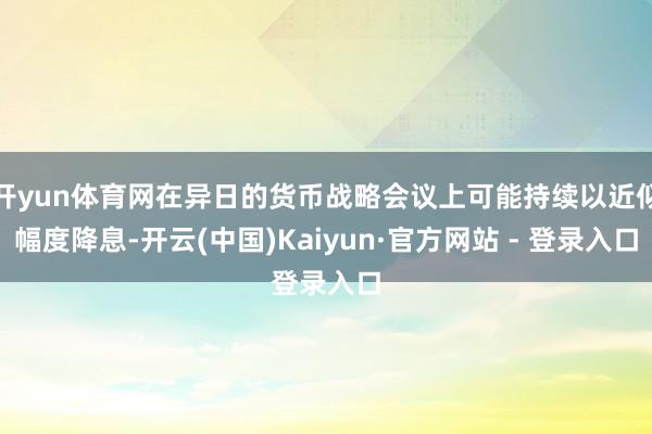 开yun体育网在异日的货币战略会议上可能持续以近似幅度降息-开云(中国)Kaiyun·官方网站 - 登录入口
