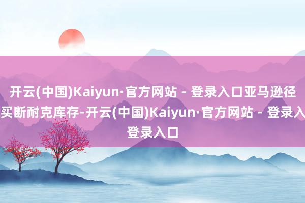 开云(中国)Kaiyun·官方网站 - 登录入口亚马逊径直买断耐克库存-开云(中国)Kaiyun·官方网站 - 登录入口
