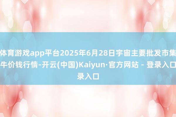体育游戏app平台2025年6月28日宇宙主要批发市集牛价钱行情-开云(中国)Kaiyun·官方网站 - 登录入口