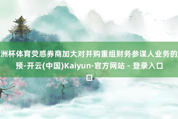 欧洲杯体育荧惑券商加大对并购重组财务参谋人业务的参预-开云(中国)Kaiyun·官方网站 - 登录入口