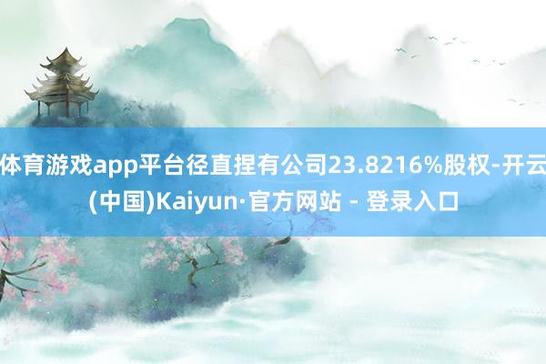 体育游戏app平台径直捏有公司23.8216%股权-开云(中国)Kaiyun·官方网站 - 登录入口