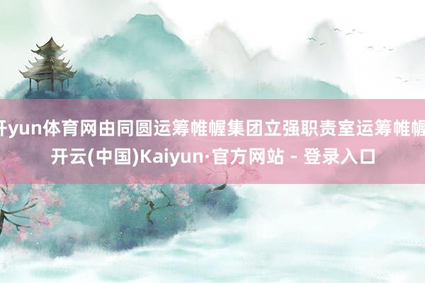 开yun体育网由同圆运筹帷幄集团立强职责室运筹帷幄-开云(中国)Kaiyun·官方网站 - 登录入口