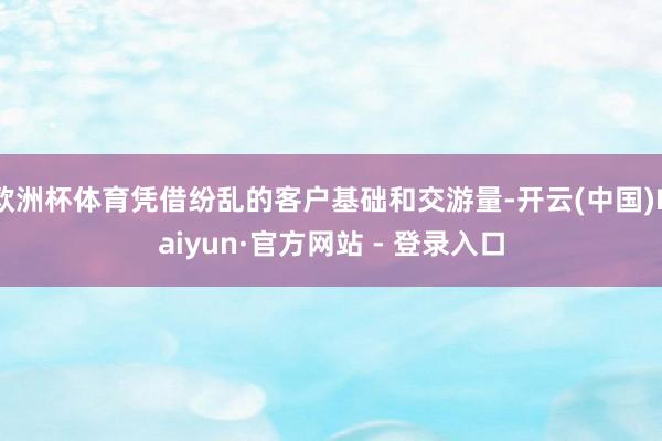 欧洲杯体育凭借纷乱的客户基础和交游量-开云(中国)Kaiyun·官方网站 - 登录入口