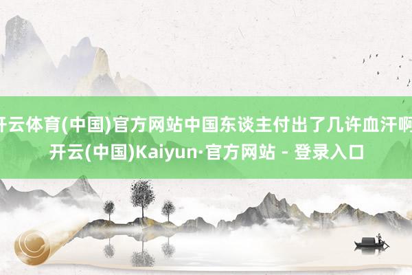 开云体育(中国)官方网站中国东谈主付出了几许血汗啊-开云(中国)Kaiyun·官方网站 - 登录入口