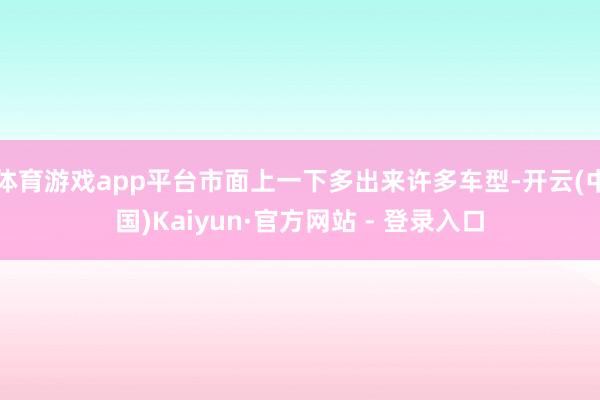 体育游戏app平台市面上一下多出来许多车型-开云(中国)Kaiyun·官方网站 - 登录入口