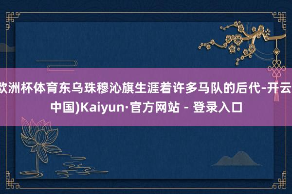 欧洲杯体育东乌珠穆沁旗生涯着许多马队的后代-开云(中国)Kaiyun·官方网站 - 登录入口