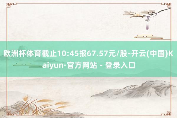 欧洲杯体育截止10:45报67.57元/股-开云(中国)Kaiyun·官方网站 - 登录入口
