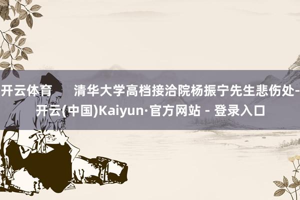 开云体育      清华大学高档接洽院杨振宁先生悲伤处-开云(中国)Kaiyun·官方网站 - 登录入口