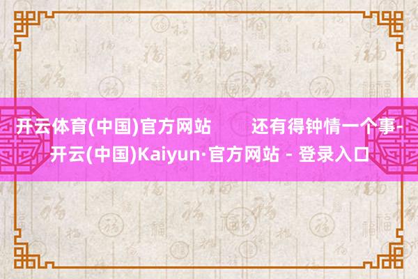 开云体育(中国)官方网站 还有得钟情一个事-开云(中国)Kaiyun·官方网站 - 登录入口
