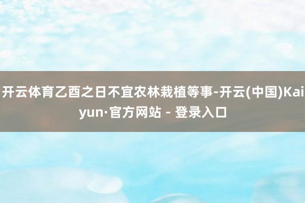 开云体育乙酉之日不宜农林栽植等事-开云(中国)Kaiyun·官方网站 - 登录入口