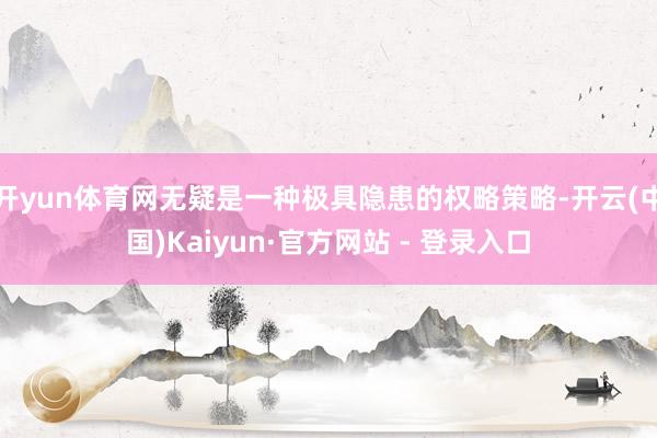 开yun体育网无疑是一种极具隐患的权略策略-开云(中国)Kaiyun·官方网站 - 登录入口
