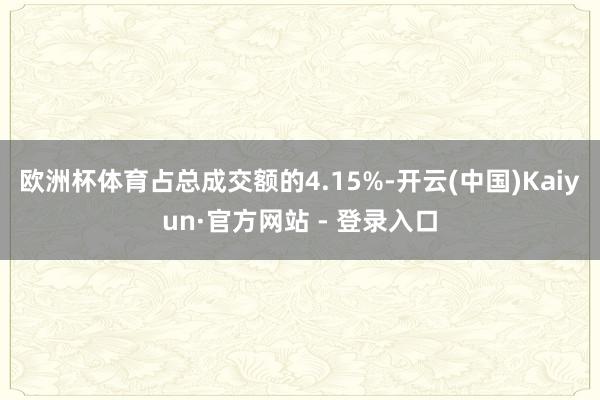 欧洲杯体育占总成交额的4.15%-开云(中国)Kaiyun·官方网站 - 登录入口
