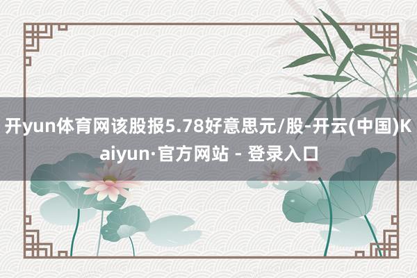 开yun体育网该股报5.78好意思元/股-开云(中国)Kaiyun·官方网站 - 登录入口