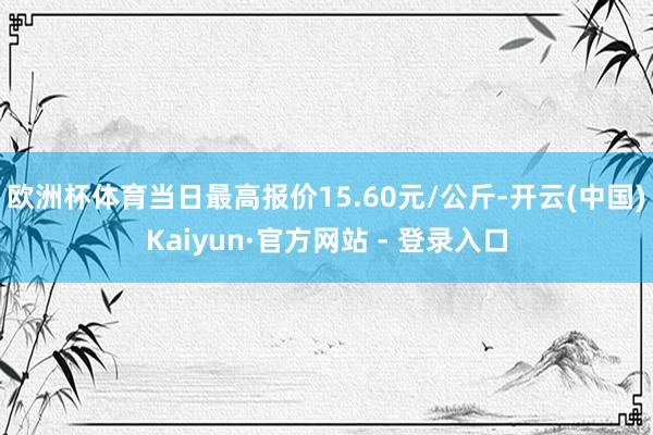 欧洲杯体育当日最高报价15.60元/公斤-开云(中国)Kaiyun·官方网站 - 登录入口