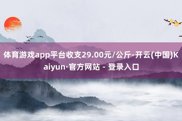 体育游戏app平台收支29.00元/公斤-开云(中国)Kaiyun·官方网站 - 登录入口