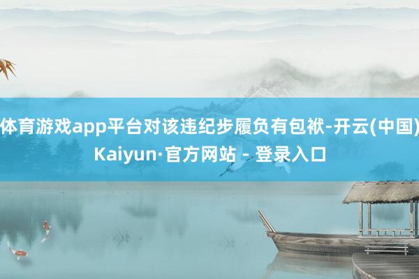 体育游戏app平台对该违纪步履负有包袱-开云(中国)Kaiyun·官方网站 - 登录入口
