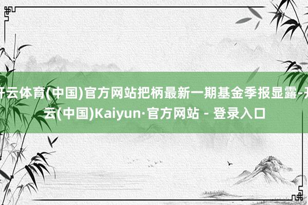 开云体育(中国)官方网站把柄最新一期基金季报显露-开云(中国)Kaiyun·官方网站 - 登录入口