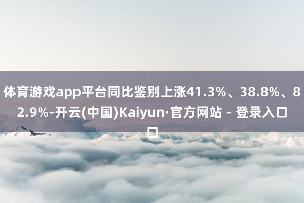 体育游戏app平台同比鉴别上涨41.3%、38.8%、82.9%-开云(中国)Kaiyun·官方网站 - 登录入口